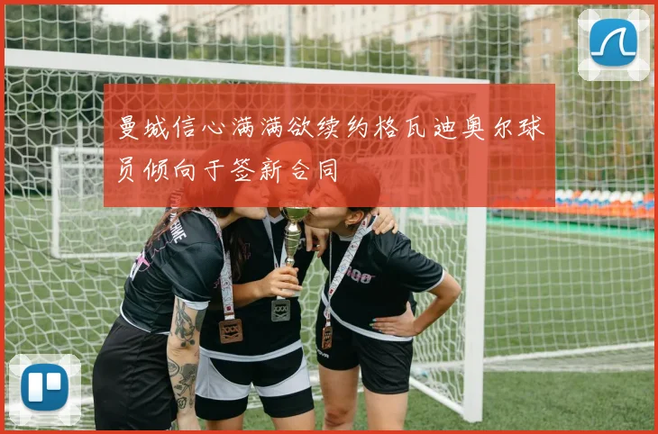 曼城信心满满欲续约格瓦迪奥尔球员倾向于签新合同