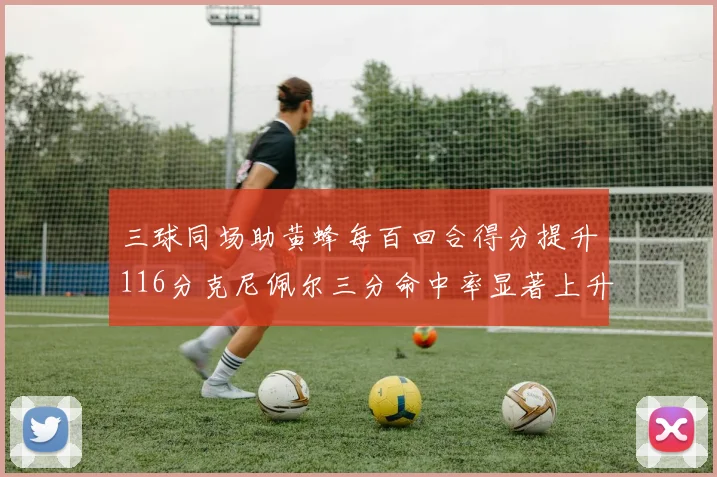三球同场助黄蜂每百回合得分提升116分克尼佩尔三分命中率显著上升近10