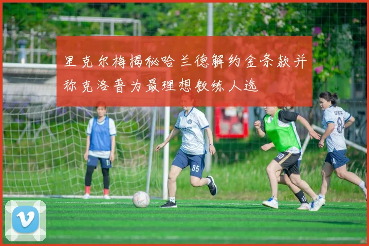 里克尔梅揭秘哈兰德解约金条款并称克洛普为最理想教练人选