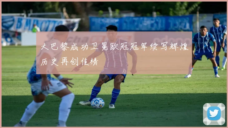 大巴黎成功卫冕欧冠冠军续写辉煌历史再创佳绩