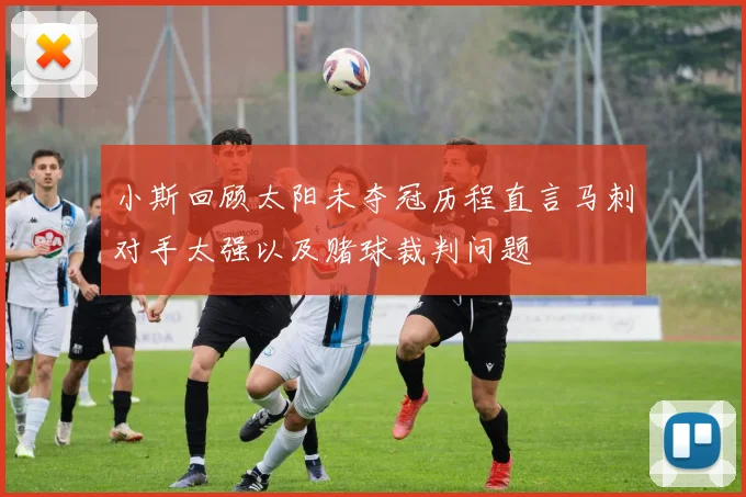 小斯回顾太阳未夺冠历程直言马刺对手太强以及赌球裁判问题