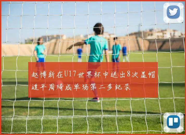 赵博新在U17世界杯中送出8次盖帽追平周琦成单场第二多纪录