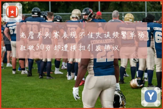 老詹系列赛表现不佳失误频繁单场狂砍50分却遭横扫引发热议