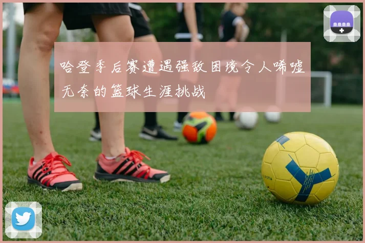 哈登季后赛遭遇强敌困境令人唏嘘无奈的篮球生涯挑战