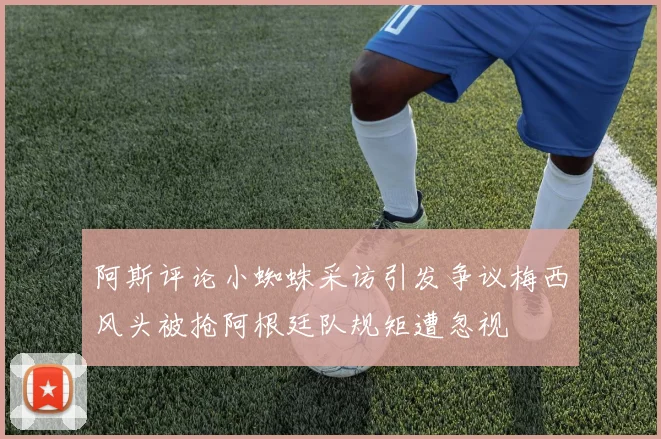 阿斯评论小蜘蛛采访引发争议梅西风头被抢阿根廷队规矩遭忽视