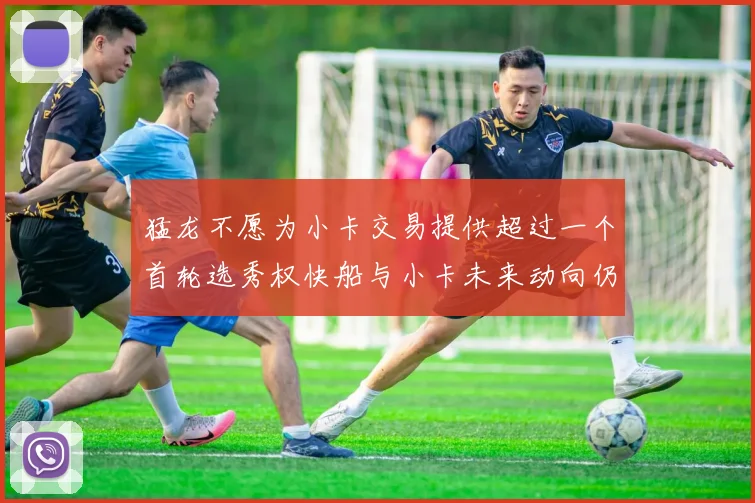 猛龙不愿为小卡交易提供超过一个首轮选秀权快船与小卡未来动向仍不明朗