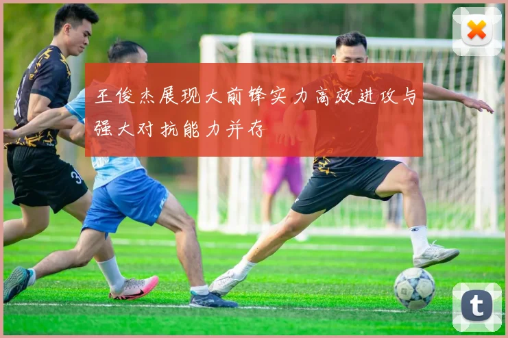 王俊杰展现大前锋实力高效进攻与强大对抗能力并存