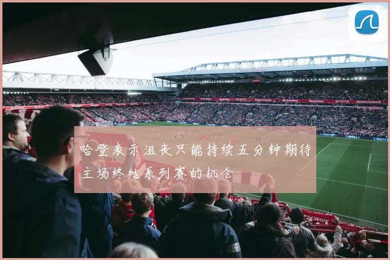 哈登表示沮丧只能持续五分钟期待主场终结系列赛的机会