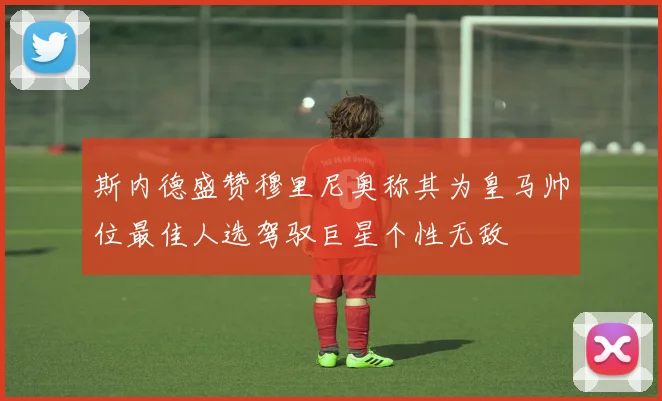 斯内德盛赞穆里尼奥称其为皇马帅位最佳人选驾驭巨星个性无敌