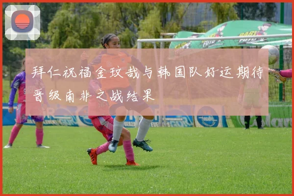 拜仁祝福金玟哉与韩国队好运期待晋级南非之战结果