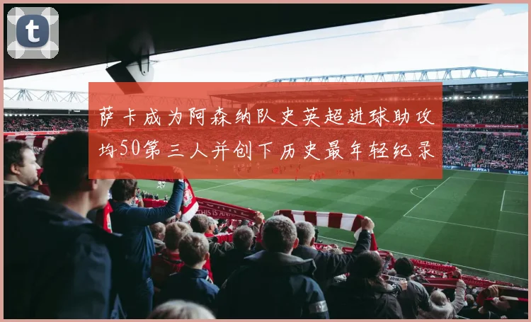 萨卡成为阿森纳队史英超进球助攻均50第三人并创下历史最年轻纪录